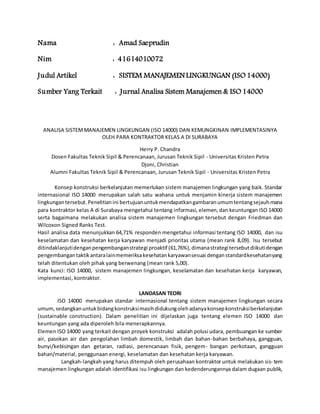 Nama : Amad Saeprudin
Nim : 41614010072
Judul Artikel : SISTEM MANAJEMEN LINGKUNGAN (ISO 14000)
Sumber Yang Terkait : Jurnal Analisa Sistem Manajemen & ISO 14000
ANALISA SISTEMMANAJEMEN LINGKUNGAN (ISO 14000) DAN KEMUNGKINAN IMPLEMENTASINYA
OLEH PARA KONTRAKTOR KELAS A DI SURABAYA
Herry P. Chandra
Dosen Fakultas Teknik Sipil & Perencanaan, Jurusan Teknik Sipil - Universitas Kristen Petra
Djoni, Christian
Alumni Fakultas Teknik Sipil & Perencanaan, Jurusan Teknik Sipil - Universitas Kristen Petra
Konsep konstruksi berkelanjutan memerlukan sistem manajemen lingkungan yang baik. Standar
internasional ISO 14000 merupakan salah satu wahana untuk menjamin kinerja sistem manajemen
lingkungantersebut.Penelitianini bertujuanuntukmendapatkangambaranumumtentangsejauhmana
para kontraktor kelas A di Surabaya mengetahui tentang informasi, elemen,dan keuntungan ISO 14000
serta bagaimana melakukan analisa sistem manajemen lingkungan tersebut dengan Friedman dan
Wilcoxon Signed Ranks Test.
Hasil analisa data menunjukkan 64,71% responden mengetahui informasi tentang ISO 14000, dan isu
keselamatan dan kesehatan kerja karyawan menjadi prioritas utama (mean rank 8,09). Isu tersebut
ditindaklanjutidenganpengembanganstrategi proaktif (61,76%),dimanastrategitersebutdiikutidengan
pengembangantaktikantaralainmemeriksakesehatankaryawansesuai denganstandardkesehatanyang
telah ditentukan oleh pihak yang berwenang (mean rank 5,00).
Kata kunci: ISO 14000, sistem manajemen lingkungan, keselamatan dan kesehatan kerja karyawan,
implementasi, kontraktor.
LANDASAN TEORI
ISO 14000 merupakan standar internasional tentang sistem manajemen lingkungan secara
umum,sedangkanuntukbidangkonstruksimasihdidukungolehadanyakonsepkonstruksiberkelanjutan
(sustainable construction). Dalam penelitian ini dijelaskan juga tentang elemen ISO 14000 dan
keuntungan yang ada diperoleh bila menerapkannya.
Elemen ISO 14000 yang terkait dengan proyek konstruksi adalah polusi udara, pembuangan ke sumber
air, pasokan air dan pengolahan limbah domestik, limbah dan bahan-bahan berbahaya, gangguan,
bunyi/kebisingan dan getaran, radiasi, perencanaan fisik, pengem- bangan perkotaan, gangguan
bahan/material, penggunaan energi, keselamatan dan kesehatan kerja karyawan.
Langkah-langkah yang harus ditempuh oleh perusahaan kontraktor untuk melakukan sis- tem
manajemen lingkungan adalah identifikasi isu lingkungan dan kedenderungannya dalam dugaan publik,
 