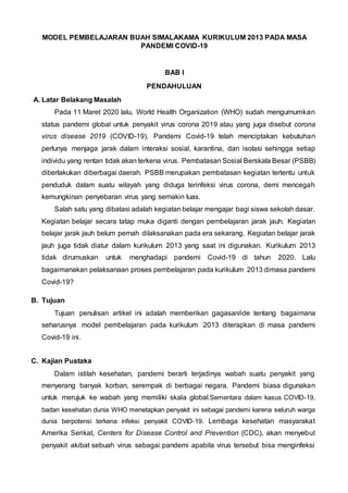 MODEL PEMBELAJARAN BUAH SIMALAKAMA KURIKULUM 2013 PADA MASA
PANDEMI COVID-19
BAB I
PENDAHULUAN
A. Latar Belakang Masalah
Pada 11 Maret 2020 lalu, World Health Organization (WHO) sudah mengumumkan
status pandemi global untuk penyakit virus corona 2019 atau yang juga disebut corona
virus disease 2019 (COVID-19). Pandemi Covid-19 telah menciptakan kebutuhan
perlunya menjaga jarak dalam interaksi sosial, karantina, dan isolasi sehingga setiap
individu yang rentan tidak akan terkena virus. Pembatasan Sosial Berskala Besar (PSBB)
diberlakukan diberbagai daerah. PSBB merupakan pembatasan kegiatan tertentu untuk
penduduk dalam suatu wilayah yang diduga terinfeksi virus corona, demi mencegah
kemungkinan penyebaran virus yang semakin luas.
Salah satu yang dibatasi adalah kegiatan belajar mengajar bagi siswa sekolah dasar.
Kegiatan belajar secara tatap muka diganti dengan pembelajaran jarak jauh. Kegiatan
belajar jarak jauh belum pernah dilaksanakan pada era sekarang. Kegiatan belajar jarak
jauh juga tidak diatur dalam kurikulum 2013 yang saat ini digunakan. Kurikulum 2013
tidak dirumuskan untuk menghadapi pandemi Covid-19 di tahun 2020. Lalu
bagaimanakan pelaksanaan proses pembelajaran pada kurikulum 2013 dimasa pandemi
Covid-19?
B. Tujuan
Tujuan penulisan artikel ini adalah memberikan gagasan/ide tentang bagaimana
seharusnya model pembelajaran pada kurikulum 2013 diterapkan di masa pandemi
Covid-19 ini.
C. Kajian Pustaka
Dalam istilah kesehatan, pandemi berarti terjadinya wabah suatu penyakit yang
menyerang banyak korban, serempak di berbagai negara. Pandemi biasa digunakan
untuk merujuk ke wabah yang memiliki skala global.Sementara dalam kasus COVID-19,
badan kesehatan dunia WHO menetapkan penyakit ini sebagai pandemi karena seluruh warga
dunia berpotensi terkena infeksi penyakit COVID-19. Lembaga kesehatan masyarakat
Amerika Serikat, Centers for Disease Control and Prevention (CDC), akan menyebut
penyakit akibat sebuah virus sebagai pandemi apabila virus tersebut bisa menginfeksi
 