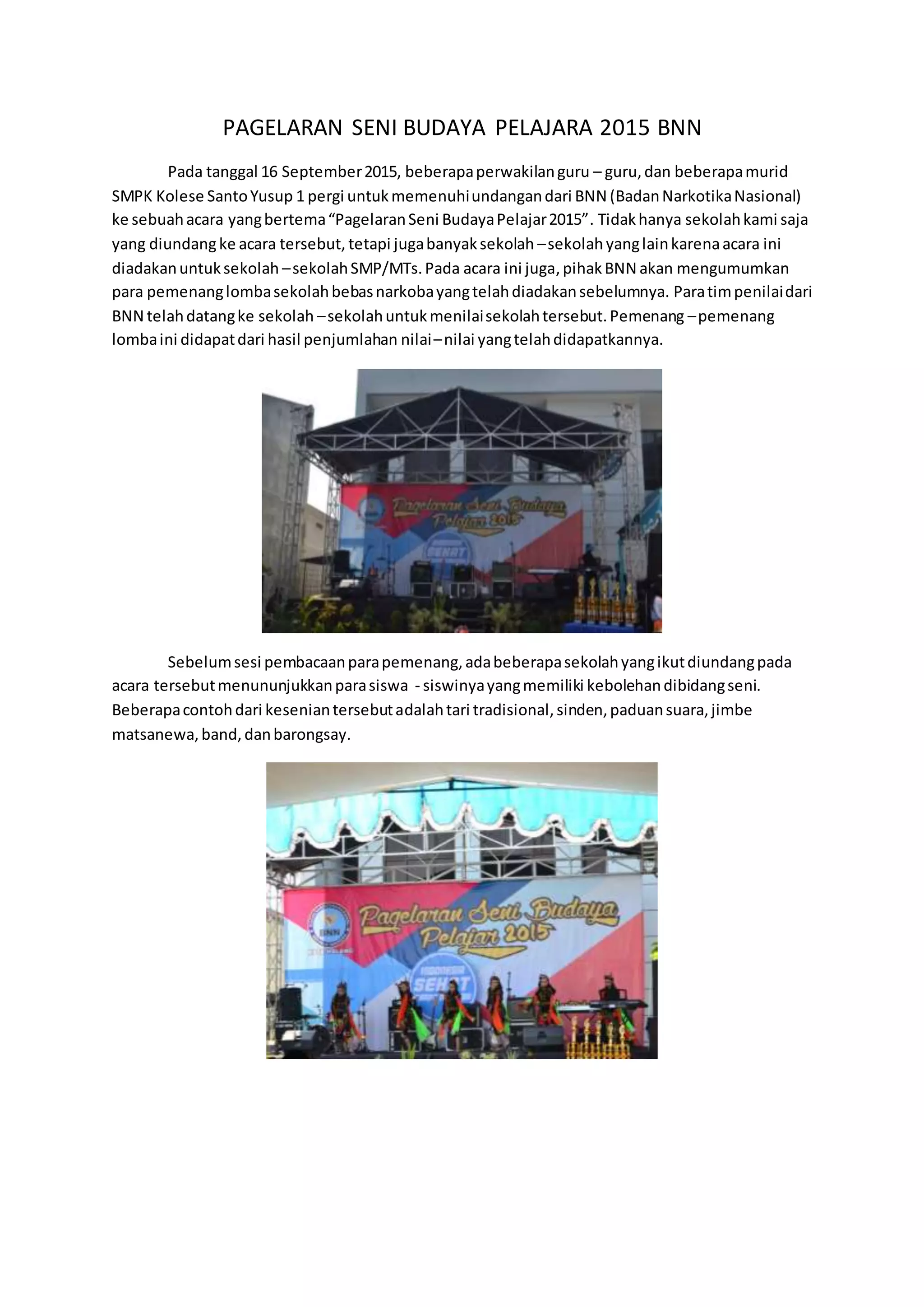 PAGELARAN SENI BUDAYA PELAJARA 2015 BNN
Pada tanggal 16 September2015, beberapaperwakilanguru – guru,dan beberapamurid
SMPK Kolese SantoYusup 1 pergi untukmemenuhiundangandari BNN (BadanNarkotikaNasional)
ke sebuahacara yangbertema“PagelaranSeni BudayaPelajar2015”. Tidakhanya sekolahkami saja
yang diundangke acara tersebut, tetapi jugabanyaksekolah –sekolah yanglainkarenaacara ini
diadakanuntuksekolah –sekolahSMP/MTs.Pada acara ini juga,pihakBNN akan mengumumkan
para pemenanglombasekolahbebasnarkobayangtelahdiadakansebelumnya. Paratimpenilaidari
BNN telahdatangke sekolah –sekolahuntukmenilaisekolahtersebut.Pemenang –pemenang
lombaini didapatdari hasil penjumlahan nilai–nilai yangtelahdidapatkannya.
Sebelumsesi pembacaanparapemenang,adabeberapasekolahyangikutdiundangpada
acara tersebutmenununjukkanparasiswa - siswinyayangmemiliki kebolehandibidangseni.
Beberapacontohdari keseniantersebutadalahtari tradisional,sinden,paduansuara,jimbe
matsanewa,band,danbarongsay.
 