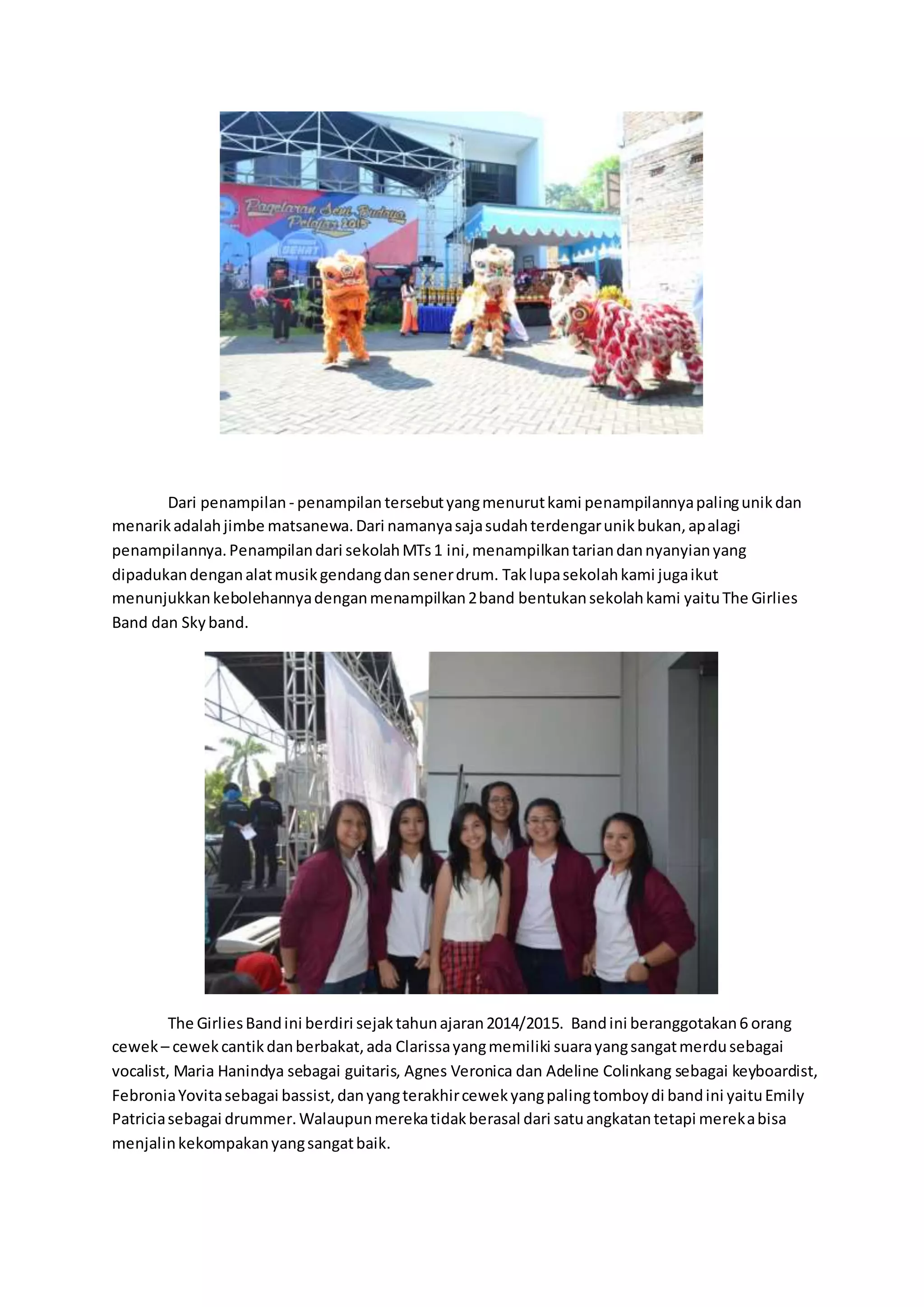 Dari penampilan - penampilan tersebutyangmenurutkami penampilannyapalingunikdan
menarikadalahjimbe matsanewa.Dari namanyasajasudahterdengarunikbukan,apalagi
penampilannya.Penampilandari sekolahMTs1 ini,menampilkantariandannyanyianyang
dipadukandenganalatmusikgendangdansenerdrum. Taklupasekolahkami jugaikut
menunjukkankebolehannyadenganmenampilkan2band bentukansekolahkami yaituThe Girlies
Band dan Skyband.
The GirliesBandini berdiri sejaktahunajaran2014/2015. Bandini beranggotakan6 orang
cewek – cewekcantikdanberbakat,ada Clarissayangmemiliki suarayangsangatmerdusebagai
vocalist, Maria Hanindya sebagai guitaris, Agnes Veronica dan Adeline Colinkang sebagai keyboardist,
FebroniaYovitasebagai bassist,danyangterakhircewekyangpalingtomboydi bandini yaituEmily
Patriciasebagai drummer.Walaupunmerekatidakberasal dari satuangkatantetapi merekabisa
menjalinkekompakanyangsangatbaik.
 