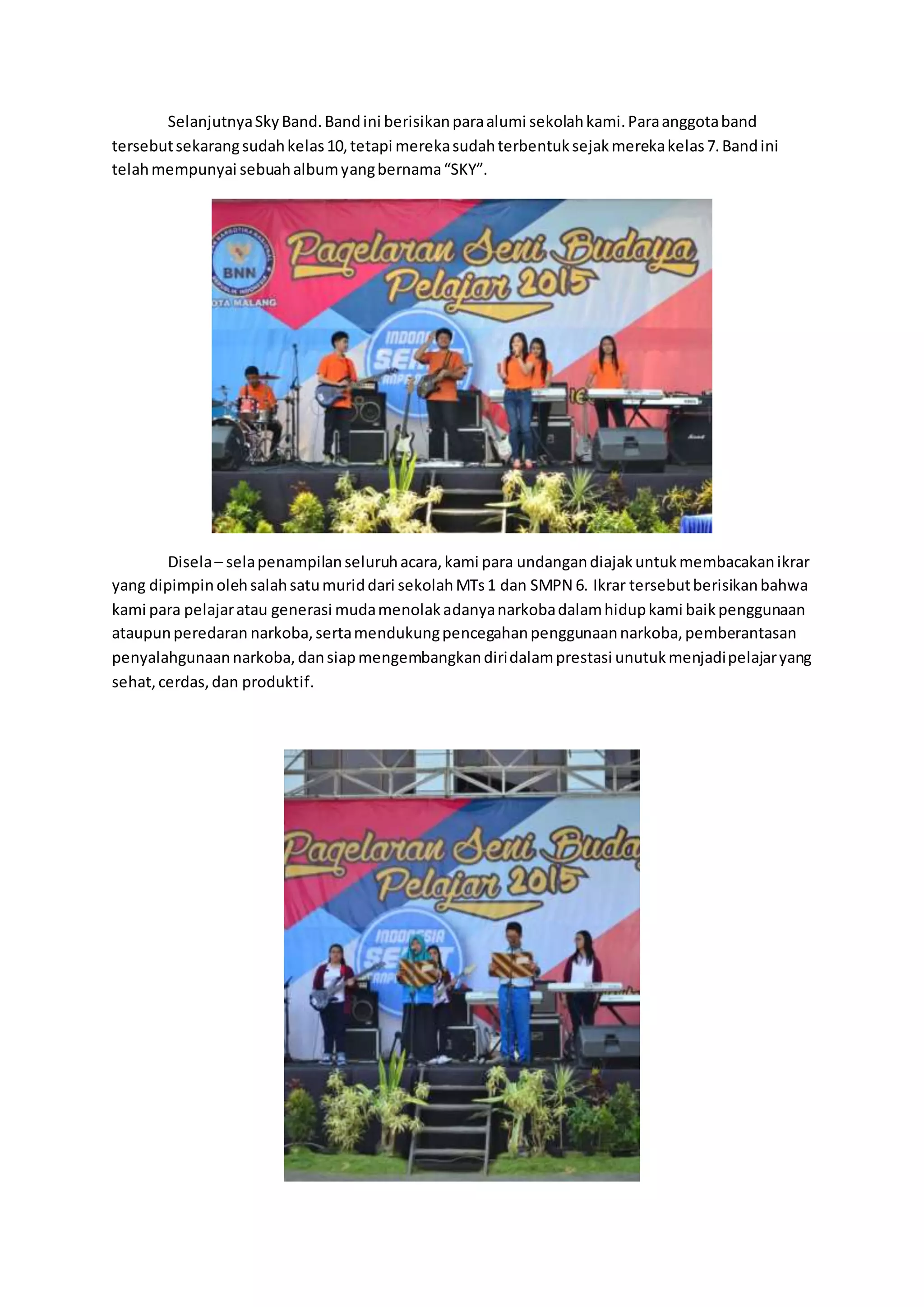 SelanjutnyaSkyBand.Bandini berisikanparaalumi sekolahkami.Paraanggotaband
tersebutsekarangsudahkelas10,tetapi merekasudahterbentuksejakmerekakelas7.Bandini
telahmempunyai sebuahalbumyangbernama“SKY”.
Disela– selapenampilanseluruhacara,kami para undangandiajakuntukmembacakanikrar
yang dipimpinolehsalahsatumuriddari sekolahMTs1 dan SMPN 6. Ikrar tersebutberisikanbahwa
kami para pelajaratau generasi mudamenolakadanyanarkobadalamhidupkami baikpenggunaan
ataupunperedaran narkoba,sertamendukungpencegahanpenggunaannarkoba,pemberantasan
penyalahgunaannarkoba,dansiapmengembangkandiridalamprestasi unutukmenjadipelajaryang
sehat,cerdas,dan produktif.
 