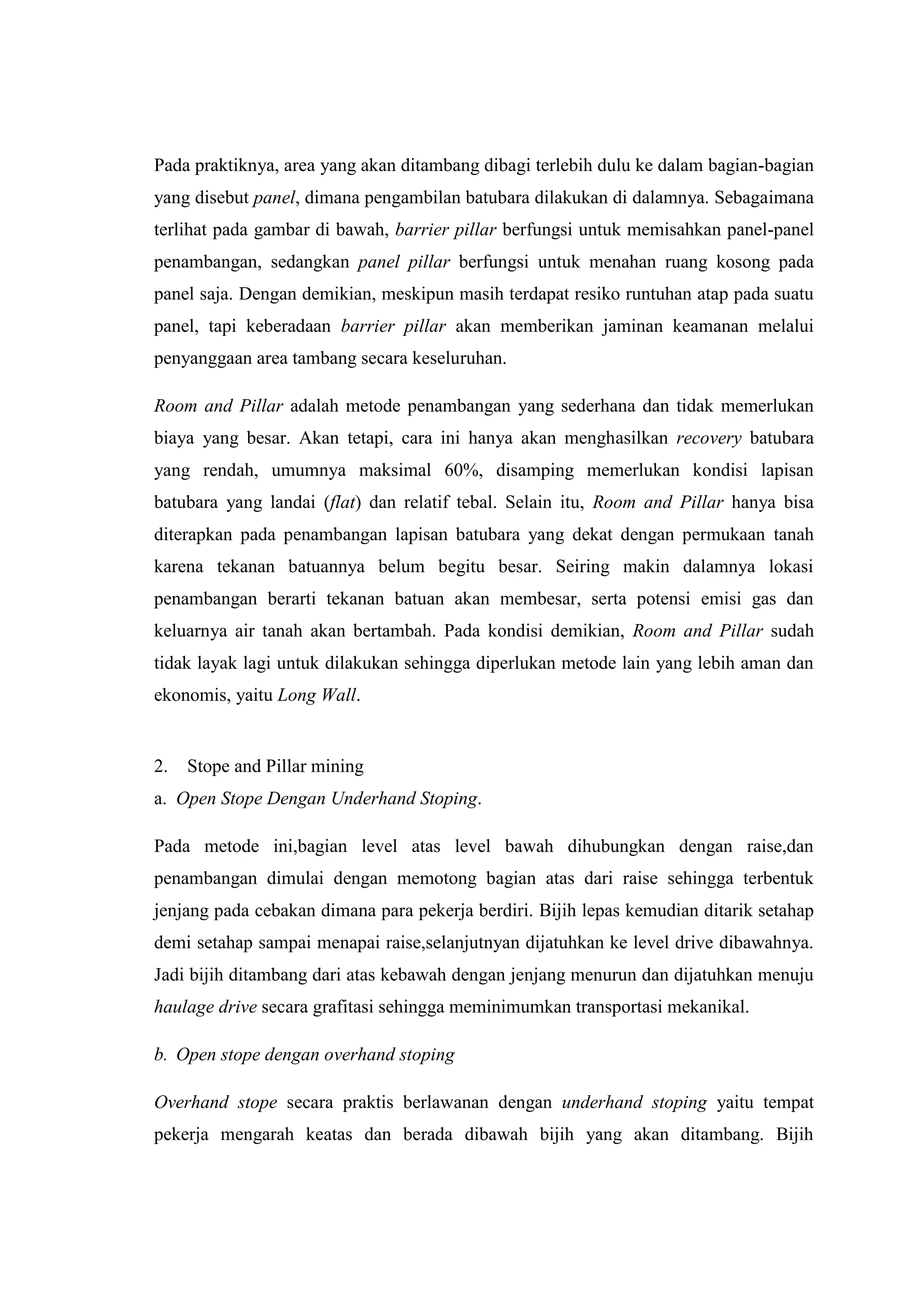 Pada praktiknya, area yang akan ditambang dibagi terlebih dulu ke dalam bagian-bagian
yang disebut panel, dimana pengambilan batubara dilakukan di dalamnya. Sebagaimana
terlihat pada gambar di bawah, barrier pillar berfungsi untuk memisahkan panel-panel
penambangan, sedangkan panel pillar berfungsi untuk menahan ruang kosong pada
panel saja. Dengan demikian, meskipun masih terdapat resiko runtuhan atap pada suatu
panel, tapi keberadaan barrier pillar akan memberikan jaminan keamanan melalui
penyanggaan area tambang secara keseluruhan.
Room and Pillar adalah metode penambangan yang sederhana dan tidak memerlukan
biaya yang besar. Akan tetapi, cara ini hanya akan menghasilkan recovery batubara
yang rendah, umumnya maksimal 60%, disamping memerlukan kondisi lapisan
batubara yang landai (flat) dan relatif tebal. Selain itu, Room and Pillar hanya bisa
diterapkan pada penambangan lapisan batubara yang dekat dengan permukaan tanah
karena tekanan batuannya belum begitu besar. Seiring makin dalamnya lokasi
penambangan berarti tekanan batuan akan membesar, serta potensi emisi gas dan
keluarnya air tanah akan bertambah. Pada kondisi demikian, Room and Pillar sudah
tidak layak lagi untuk dilakukan sehingga diperlukan metode lain yang lebih aman dan
ekonomis, yaitu Long Wall.

2.

Stope and Pillar mining

a. Open Stope Dengan Underhand Stoping.
Pada metode ini,bagian level atas level bawah dihubungkan dengan raise,dan
penambangan dimulai dengan memotong bagian atas dari raise sehingga terbentuk
jenjang pada cebakan dimana para pekerja berdiri. Bijih lepas kemudian ditarik setahap
demi setahap sampai menapai raise,selanjutnyan dijatuhkan ke level drive dibawahnya.
Jadi bijih ditambang dari atas kebawah dengan jenjang menurun dan dijatuhkan menuju
haulage drive secara grafitasi sehingga meminimumkan transportasi mekanikal.
b. Open stope dengan overhand stoping
Overhand stope secara praktis berlawanan dengan underhand stoping yaitu tempat
pekerja mengarah keatas dan berada dibawah bijih yang akan ditambang. Bijih

 