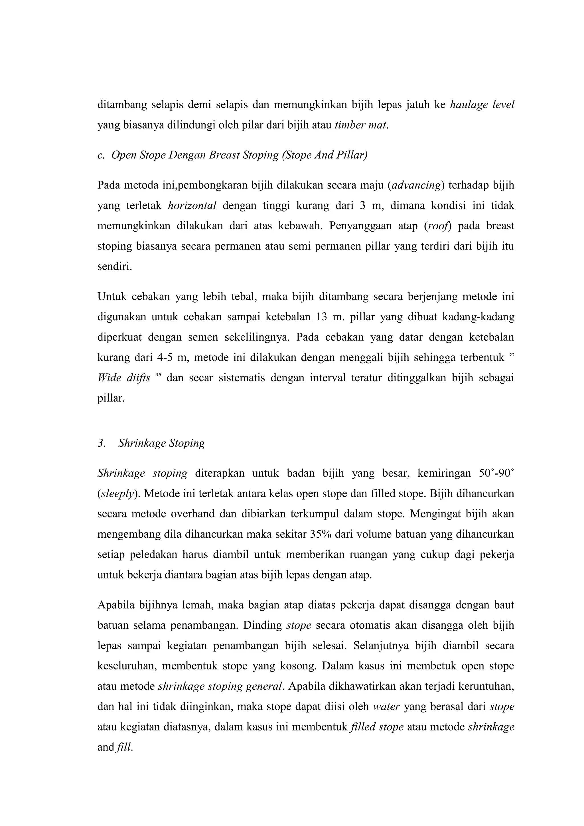 ditambang selapis demi selapis dan memungkinkan bijih lepas jatuh ke haulage level
yang biasanya dilindungi oleh pilar dari bijih atau timber mat.
c. Open Stope Dengan Breast Stoping (Stope And Pillar)
Pada metoda ini,pembongkaran bijih dilakukan secara maju (advancing) terhadap bijih
yang terletak horizontal dengan tinggi kurang dari 3 m, dimana kondisi ini tidak
memungkinkan dilakukan dari atas kebawah. Penyanggaan atap (roof) pada breast
stoping biasanya secara permanen atau semi permanen pillar yang terdiri dari bijih itu
sendiri.
Untuk cebakan yang lebih tebal, maka bijih ditambang secara berjenjang metode ini
digunakan untuk cebakan sampai ketebalan 13 m. pillar yang dibuat kadang-kadang
diperkuat dengan semen sekelilingnya. Pada cebakan yang datar dengan ketebalan
kurang dari 4-5 m, metode ini dilakukan dengan menggali bijih sehingga terbentuk ”
Wide diifts ” dan secar sistematis dengan interval teratur ditinggalkan bijih sebagai
pillar.

3.

Shrinkage Stoping

Shrinkage stoping diterapkan untuk badan bijih yang besar, kemiringan 50˚-90˚
(sleeply). Metode ini terletak antara kelas open stope dan filled stope. Bijih dihancurkan
secara metode overhand dan dibiarkan terkumpul dalam stope. Mengingat bijih akan
mengembang dila dihancurkan maka sekitar 35% dari volume batuan yang dihancurkan
setiap peledakan harus diambil untuk memberikan ruangan yang cukup dagi pekerja
untuk bekerja diantara bagian atas bijih lepas dengan atap.
Apabila bijihnya lemah, maka bagian atap diatas pekerja dapat disangga dengan baut
batuan selama penambangan. Dinding stope secara otomatis akan disangga oleh bijih
lepas sampai kegiatan penambangan bijih selesai. Selanjutnya bijih diambil secara
keseluruhan, membentuk stope yang kosong. Dalam kasus ini membetuk open stope
atau metode shrinkage stoping general. Apabila dikhawatirkan akan terjadi keruntuhan,
dan hal ini tidak diinginkan, maka stope dapat diisi oleh water yang berasal dari stope
atau kegiatan diatasnya, dalam kasus ini membentuk filled stope atau metode shrinkage
and fill.

 