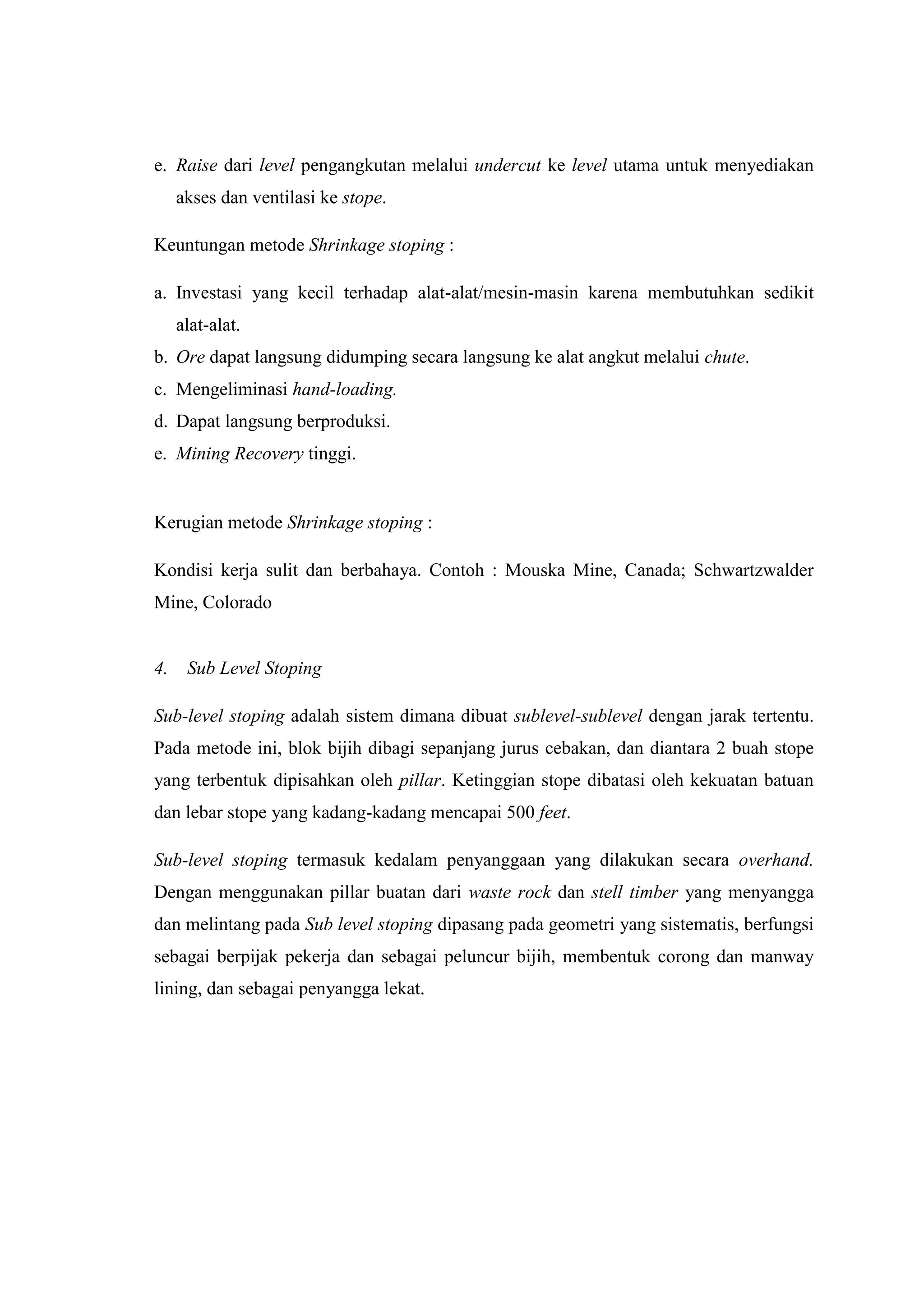 e. Raise dari level pengangkutan melalui undercut ke level utama untuk menyediakan
akses dan ventilasi ke stope.
Keuntungan metode Shrinkage stoping :
a. Investasi yang kecil terhadap alat-alat/mesin-masin karena membutuhkan sedikit
alat-alat.
b. Ore dapat langsung didumping secara langsung ke alat angkut melalui chute.
c. Mengeliminasi hand-loading.
d. Dapat langsung berproduksi.
e. Mining Recovery tinggi.

Kerugian metode Shrinkage stoping :
Kondisi kerja sulit dan berbahaya. Contoh : Mouska Mine, Canada; Schwartzwalder
Mine, Colorado

4.

Sub Level Stoping

Sub-level stoping adalah sistem dimana dibuat sublevel-sublevel dengan jarak tertentu.
Pada metode ini, blok bijih dibagi sepanjang jurus cebakan, dan diantara 2 buah stope
yang terbentuk dipisahkan oleh pillar. Ketinggian stope dibatasi oleh kekuatan batuan
dan lebar stope yang kadang-kadang mencapai 500 feet.
Sub-level stoping termasuk kedalam penyanggaan yang dilakukan secara overhand.
Dengan menggunakan pillar buatan dari waste rock dan stell timber yang menyangga
dan melintang pada Sub level stoping dipasang pada geometri yang sistematis, berfungsi
sebagai berpijak pekerja dan sebagai peluncur bijih, membentuk corong dan manway
lining, dan sebagai penyangga lekat.

 
