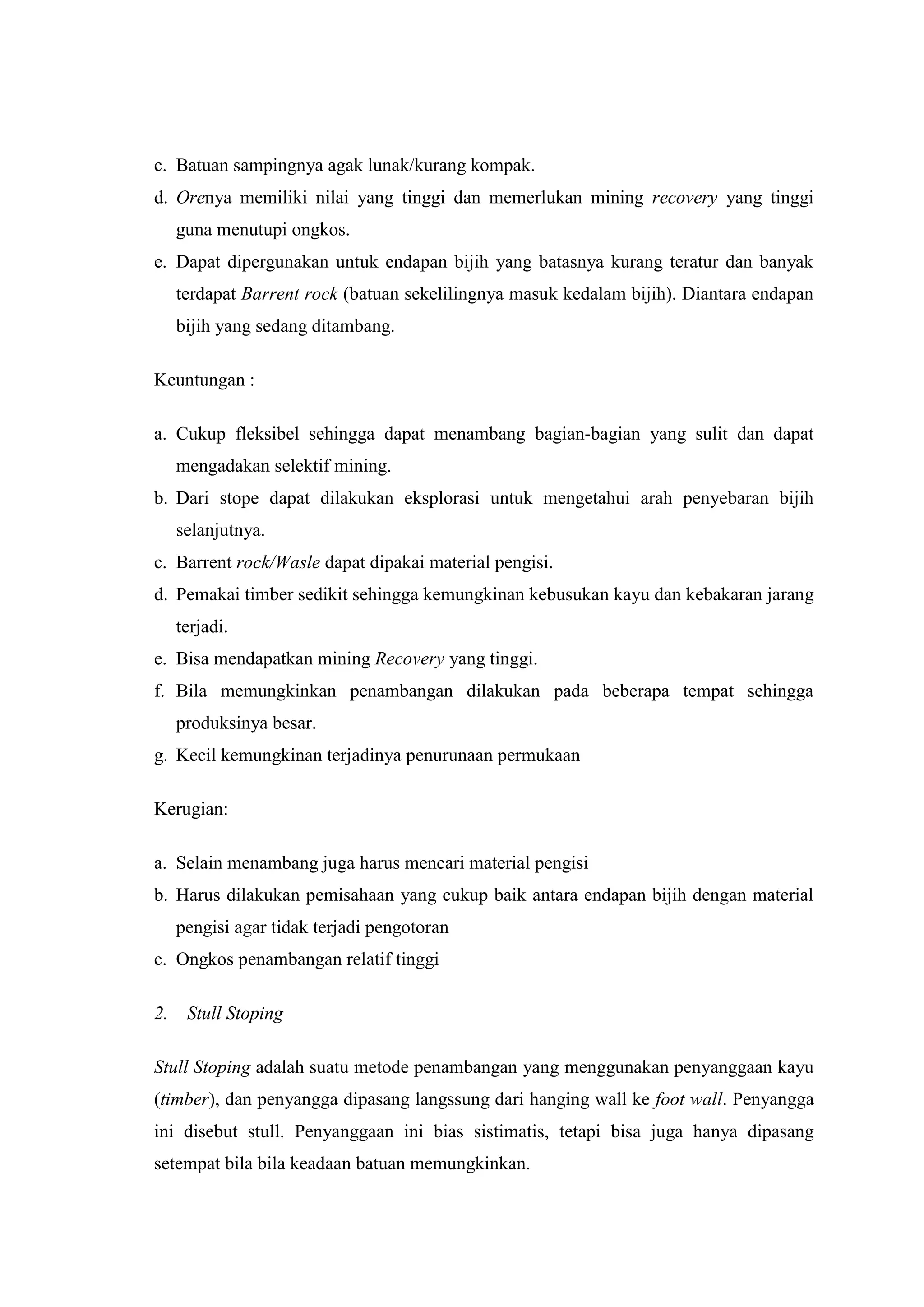 c. Batuan sampingnya agak lunak/kurang kompak.
d. Orenya memiliki nilai yang tinggi dan memerlukan mining recovery yang tinggi
guna menutupi ongkos.
e. Dapat dipergunakan untuk endapan bijih yang batasnya kurang teratur dan banyak
terdapat Barrent rock (batuan sekelilingnya masuk kedalam bijih). Diantara endapan
bijih yang sedang ditambang.
Keuntungan :
a. Cukup fleksibel sehingga dapat menambang bagian-bagian yang sulit dan dapat
mengadakan selektif mining.
b. Dari stope dapat dilakukan eksplorasi untuk mengetahui arah penyebaran bijih
selanjutnya.
c. Barrent rock/Wasle dapat dipakai material pengisi.
d. Pemakai timber sedikit sehingga kemungkinan kebusukan kayu dan kebakaran jarang
terjadi.
e. Bisa mendapatkan mining Recovery yang tinggi.
f. Bila memungkinkan penambangan dilakukan pada beberapa tempat sehingga
produksinya besar.
g. Kecil kemungkinan terjadinya penurunaan permukaan
Kerugian:
a. Selain menambang juga harus mencari material pengisi
b. Harus dilakukan pemisahaan yang cukup baik antara endapan bijih dengan material
pengisi agar tidak terjadi pengotoran
c. Ongkos penambangan relatif tinggi
2.

Stull Stoping

Stull Stoping adalah suatu metode penambangan yang menggunakan penyanggaan kayu
(timber), dan penyangga dipasang langssung dari hanging wall ke foot wall. Penyangga
ini disebut stull. Penyanggaan ini bias sistimatis, tetapi bisa juga hanya dipasang
setempat bila bila keadaan batuan memungkinkan.

 