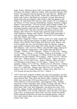 merilis Windows 2000 pada Februari 2000. Versi konsumen berikut adalah Windows 
98 Windows Me (Windows Millennium Edition). Dirilis pada bulan September 2000, 
Windows Me menerapkan beberapa teknologi baru untuk Microsoft : dipublikasikan 
terutama adalah "Universal Plug and Play". Selama tahun 2004 bagian dari Kode 
Sumber untuk Windows 2000 adalah bocor ke internet. Ini buruk untuk Microsoft 
sebagai kernel yang sama digunakan dalam Windows 2000 yang digunakan pada 
Windows XP. Pada Oktober 2001, Microsoft merilis Windows XP, versi dibangun di 
atas Windows NT kernel yang juga mempertahankan kegunaan berorientasi pengguna 
Windows 95 dan penerusnya. Versi baru ini banyak dipuji di majalah komputer. Ini 
dikirimkan dalam dua edisi yang berbeda, "Home" dan "Profesional", mantan banyak 
kekurangan keamanan superior dan fitur jaringan dari edisi Professional. Selain itu, 
pertama "Media Center" edisi dirilis pada tahun 2002, dengan penekanan pada 
dukungan untuk DVD dan TV termasuk fungsi perekaman program dan remote 
control. Mainstream dukungan untuk Windows XP yang berakhir pada tanggal 14 
April 2009. dukungan Extended akan berlanjut sampai April 8, 2014. Pada bulan 
April 2003, Windows Server 2003 
 diperkenalkan menggantikan Windows 2000 lini produk server dengan sejumlah fitur 
baru dan fokus yang kuat pada keamanan; ini diikuti di bulan Desember 2005 oleh 
Windows Server 2003 R2. Pada 30 Januari 2007 Microsoft merilis Windows Vista . 
Ini berisi sejumlah fitur baru , dari shell didesain ulang dan antarmuka pengguna 
untuk signifikan perubahan teknis dengan fokus khusus pada fitur keamanan. Untuk 
lebih lengkapnya, urutan versi-versi Windows yang telah dirilis hingga sekarang dan 
yang akan datang yaitu sebagai berikut : 16bit, berjalan diatas MS-DOS 1985 
November – Windows 1.0 1987 9 Desember – Windows 2.0 1990 22 Mei – Windows 
3.0 1992 Agustus – Windows 3.1 1992 Oktober – Windows for Workgroups 3.1 1993 
November – Windows for Workgroups 3.11 Hibrida (16-bit/32-bit), berjalan tanpa 
MS-DOS (secara tidak maksimal) 1995 24 Agustus – Windows 95 (Versi : 4.00.950) 
1998 25 Juni – Windows 98 (Versi: 4.1.1998) 1999 25 Juni – Windows 98 Second 
Edition (Versi: 4.1.2222) 2000 19 Juni – Windows Millenium Edition (Me) (Versi: 
4.9.3000) Berbasis kernel Windows NT 1993 Agustus – Windows NT 3.1 1994 
September –Windows NT 3.5 1995 Juni – Windows NT 3.51 1996 29 Juli – Windows 
NT 4.0 2000 17 Februari – Windows 2000 (Versi: NT 5.0.2195) 2002 – Windows XP 
(Versi: NT 5.1.2600) 2003 – Windows Server 2003 (Versi: NT 5.2.3790) 2007 – 
Windows Vista (Versi 6.0 Build 6000) 2008 – Windows Server 2008 (Versi: 6.1) 
Versi sekarang dan yang akan dating 2010-2012 – Windows 7.  
 
 LINUX Nama Linux merupakan kombinasi unik antara nama penciptanya dan nama 
sistem operasi yang menjadi targetnya (UNIX). Semuanya berawal dari sebuah sistem 
operasi bernama Minix. Minix dibuat oleh Profesor Andrew Tanenbaum. Minix 
adalah sistem operasi mirip UNIX yang bekerja pada PC. Torvald adalah salah 
seorang mahasiswa di UniversitasHelsinki yang menggunakan Minix. Walaupun 
cukup bagus, ia belum menganggap Minix memadai. Kemudian pada tahun 1991 ia 
membuat sistem operasi yang merupakan clone UNIX yang diberi nama Linux. 
Seperti halnya Minix, Linux tidak menggunakan kode apa pun dari vendor UNIX 
komersial, sehingga Torvalds mendistribusikan linux di internet secara bebas dan 
gratis. Pada Oktober 5 1991, Torvalds mengeposkan sistem operasinya di newsgroup 
comp.os.minix. Ia mengumumkan bahwa source code Linux tersedia dan meminta 
bantuan programmer-programmer lain untuk ikut mengembangkannya. Ketika itu 
Linux masih setengah matang, sistem operasi ini hanya bisa menjalankan sedikit 
perintah UNIX, seperti 
 