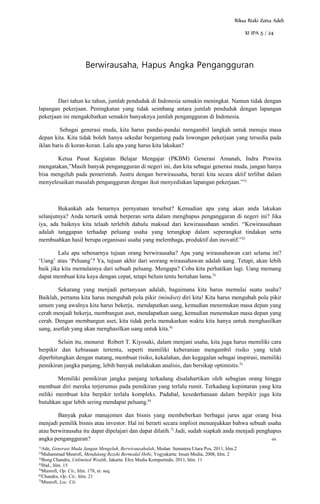 1)
Ade, Generasi Muda Jangan Mengeluh, Berwirausahalah, Medan: Sumatera Utara Pos, 2011, hlm.2
2)
Muhammad Musrofi, Mendulang Rezeki Bermodal Hobi, Yogyakarta: Insan Media, 2008, hlm. 2
3)
Bong Chandra, Unlimited Wealth, Jakarta: Elex Media Komputindo, 2011, hlm. 11
4)
Ibid., hlm. 15
5)
Musrofi, Op. Cit., hlm. 178, et. seq.
6)
Chandra, Op. Cit., hlm. 21
7)
Musrofi, Loc. Cit.
Berwirausaha, Hapus Angka Pengangguran
Dari tahun ke tahun, jumlah penduduk di Indonesia semakin meningkat. Namun tidak dengan
lapangan pekerjaan. Peningkatan yang tidak seimbang antara jumlah penduduk dengan lapangan
pekerjaan ini mengakibatkan semakin banyaknya jumlah pengangguran di Indonesia.
Sebagai generasi muda, kita harus pandai-pandai mengambil langkah untuk menuju masa
depan kita. Kita tidak boleh hanya sekedar bergantung pada lowongan pekerjaan yang tersedia pada
iklan baris di koran-koran. Lalu apa yang harus kita lakukan?
Ketua Pusat Kegiatan Belajar Mengajar (PKBM) Generasi Amanah, Indra Prawira
mengatakan,”Masih banyak pengangguran di negeri ini, dan kita sebagai generasi muda, jangan hanya
bisa mengeluh pada pemerintah. Justru dengan berwirausaha, berati kita secara aktif terlibat dalam
menyelesaikan masalah pengangguran dengan ikut menyediakan lapangan pekerjaan.”1)
Bukankah ada benarnya pernyataan tersebut? Kemudian apa yang akan anda lakukan
selanjutnya? Anda tertarik untuk berperan serta dalam menghapus pengangguran di negeri ini? Jika
iya, ada baiknya kita telaah terlebih dahulu maksud dari kewirausahaan sendiri. “Kewirausahaan
adalah tanggapan terhadap peluang usaha yang terungkap dalam seperangkat tindakan serta
membuahkan hasil berupa organisasi usaha yang melembaga, produktif dan inovatif.”2)
Lalu apa sebenarnya tujuan orang berwirausaha? Apa yang wirausahawan cari selama ini?
‘Uang’ atau ‘Peluang’? Ya, tujuan akhir dari seorang wirausahawan adalah uang. Tetapi, akan lebih
baik jika kita memulainya dari sebuah peluang. Mengapa? Coba kita perhatikan lagi. Uang memang
dapat membuat kita kaya dengan cepat, tetapi belum tentu bertahan lama.3)
Sekarang yang menjadi pertanyaan adalah, bagaimana kita harus memulai suatu usaha?
Baiklah, pertama kita harus mengubah pola pikir (mindset) diri kita! Kita harus mengubah pola pikir
umum yang awalnya kita harus bekerja, mendapatkan uang, kemudian menemukan masa depan yang
cerah menjadi bekerja, membangun aset, mendapatkan uang, kemudian menemukan masa depan yang
cerah. Dengan membangun aset, kita tidak perlu menukarkan waktu kita hanya untuk menghasilkan
uang, asetlah yang akan menghasilkan uang untuk kita.4)
Selain itu, menurut Robert T. Kiyosaki, dalam menjani usaha, kita juga harus memiliki cara
berpikir dan kebiasaan tertentu, seperti memiliki keberanian mengambil risiko yang telah
diperhitungkan dengan matang, membuat risiko, kekalahan, dan kegagalan sebagai inspirasi, memiliki
pemikiran jangka panjang, lebih banyak melakukan analisis, dan bersikap optimistis.5)
Memiliki pemikiran jangka panjang terkadang disalahartikan oleh sebagian orang hingga
membuat diri mereka terjerumus pada pemikiran yang terlalu rumit. Terkadang kepintaran yang kita
miliki membuat kita berpikir terlalu kompleks. Padahal, kesederhanaan dalam berpikir juga kita
butuhkan agar lebih sering mendapat peluang.6)
Banyak pakar manajemen dan bisnis yang membeberkan berbagai jurus agar orang bisa
menjadi pemilik bisnis atau investor. Hal ini berarti secara implisit menunjukkan bahwa sebuah usaha
atau berwirausaha itu dapat dipelajari dan dapat dilatih.7)
Jadi, sudah siapkah anda menjadi penghapus
angka pengangguran? -RR
Riksa Rizki Zetta Adeli
XI IPA 5 / 24
 