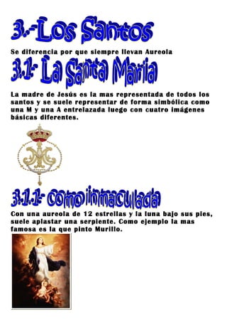 Se diferencia por que siempre llevan Aureola




La madre de Jesús es la mas representada de todos los
santos y se suele representar de forma simbólica como
una M y una A entrelazada luego con cuatro imágenes
básicas diferentes.




Con una aureola de 12 estrellas y la luna bajo sus pies,
suele aplastar una serpiente. Como ejemplo la mas
famosa es la que pinto Murillo.
 