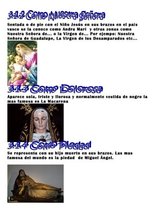 Sentada o de pie con el Niño Jesús en sus brazos en el país
vasco se la conoce como Andra Mari y otras zonas como
Nuestra Señora de... o la Virgen de... Por ejempo: Nuestra
Señora de Guadalupe, La Virgen de los Desamparados etc...




Aparece sola, triste y llorosa y normalmente vestida de negro la
mas famosa es La Macarena




Se representa con su hijo muerto en sus brazos. Las mas
famosa del mundo es la piedad de Miguel Ángel.
 