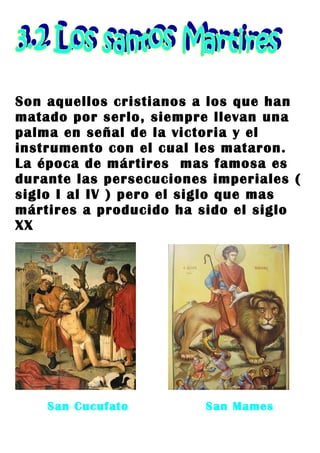 Son aquellos cristianos a los que han
matado por serlo, siempre llevan una
palma en señal de la victoria y el
instrumento con el cual les mataron.
La época de mártires mas famosa es
durante las persecuciones imperiales (
siglo I al IV ) pero el siglo que mas
mártires a producido ha sido el siglo
XX




    San Cucufato         San Mames
 