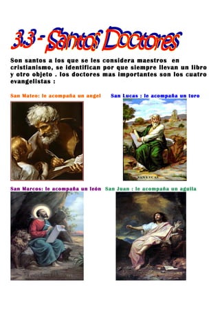 Son santos a los que se les considera maestros en
cristianismo, se identifican por que siempre llevan un libro
y otro objeto . los doctores mas importantes son los cuatro
evangelistas :

San Mateo: le acompaña un angel   San Lucas : le acompaña un toro




San Marcos: le acompaña un león San Juan : le acompaña un aguila
 