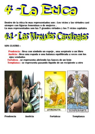 Dentro de la ética lo mas representados son : Los vicios y las virtudes casi
siempre con figuras femeninas o de mujeres .
Lo mas representados son las 7 grandes virtudes y los 7 vicios capitales




SON CUATRO :

   Prudencia : lleva con símbolo un espejo , una serpiente o un libro
   Justicia : lleva una espada o una balanza equilibrada a veces con los
    ojos vendados
  Fortaleza . se representa abriendo las fauces de un león
  Templanza : se representa pasando liquido de un recipiente a otro




Prudencia         Justicia              Fortaleza            Templanza
 