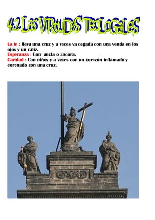 La fe : lleva una cruz y a veces va cegada con una venda en los
ojos y un cáliz.
Esperanza : Con ancla o ancora.
Caridad : Con niños y a veces con un corazón inflamado y
coronado con una cruz.
 