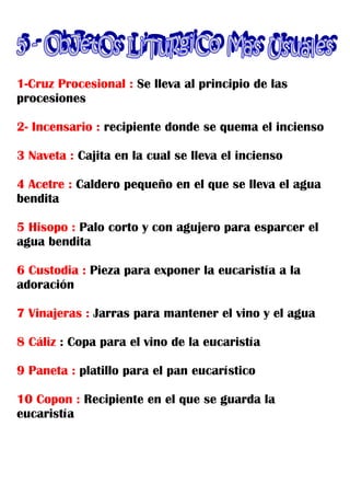 1-Cruz Procesional : Se lleva al principio de las
procesiones

2- Incensario : recipiente donde se quema el incienso

3 Naveta : Cajita en la cual se lleva el incienso

4 Acetre : Caldero pequeño en el que se lleva el agua
bendita

5 Hisopo : Palo corto y con agujero para esparcer el
agua bendita

6 Custodia : Pieza para exponer la eucaristía a la
adoración

7 Vinajeras : Jarras para mantener el vino y el agua

8 Cáliz : Copa para el vino de la eucaristía

9 Paneta : platillo para el pan eucarístico

10 Copon : Recipiente en el que se guarda la
eucaristía
 