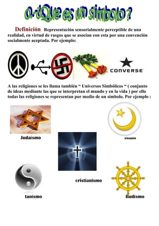 Definición:     Representación sensorialmente perceptible de una
realidad, en virtud de rasgos que se asocian con esta por una convención
socialmente aceptada. Por ejemplo:




A las religiones se les llama también “ Universos Simbólicos “ ( conjunto
de ideas mediante las que se interpretan el mundo y en la vida ) por ello
todas las religiones se representan por medio de un símbolo. Por ejemplo :




      Judaísmo                                              Islam




                                  cristianismo


        taoísmo                                             Budísmo
 