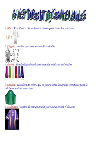 1 alba : Vestidura o túnica blanca común para todos los ministros




2 Cíngulo : cordón que sirve para ceñirse el alba




3 Estola : banda larga de tola que usan los ministros ordenados




4 Casulla : vestidura de color , que se ponen sobre las demás vestiduras para la
celebración de la eucaristía




5 Dalmatica : túnica de manga ancha y corta que se usa el diacono
 