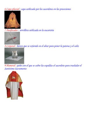 6 Capa pluvial : capa utilizada por los sacerdotes en las procesiones




7 Purificador : servilleta utilizada en la eucaristía




8 Corporal : lienzo que se extiende en el altar para poner la patena y el caliz




9 Humeral : paño con el que se cubre las espaldas el sacerdote para trasladar el
Santísimo Sacramento
 