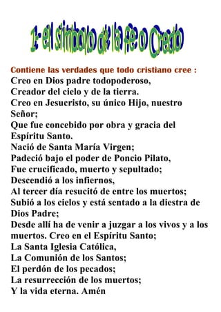 Contiene las verdades que todo cristiano cree :
Creo en Dios padre todopoderoso,
Creador del cielo y de la tierra.
Creo en Jesucristo, su único Hijo, nuestro
Señor;
Que fue concebido por obra y gracia del
Espíritu Santo.
Nació de Santa María Virgen;
Padeció bajo el poder de Poncio Pilato,
Fue crucificado, muerto y sepultado;
Descendió a los infiernos,
Al tercer día resucitó de entre los muertos;
Subió a los cielos y está sentado a la diestra de
Dios Padre;
Desde allí ha de venir a juzgar a los vivos y a los
muertos. Creo en el Espíritu Santo;
La Santa Iglesia Católica,
La Comunión de los Santos;
El perdón de los pecados;
La resurrección de los muertos;
Y la vida eterna. Amén
 