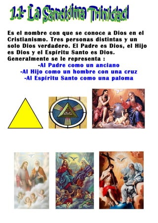 Es el nombre con que se conoce a Dios en el
Cristianismo. Tres personas distintas y un
solo Dios verdadero. El Padre es Dios, el Hijo
es Dios y el Espíritu Santo es Dios.
Generalmente se le representa :
           -Al Padre como un anciano
    -Al Hijo como un hombre con una cruz
      -Al Espíritu Santo como una paloma
 