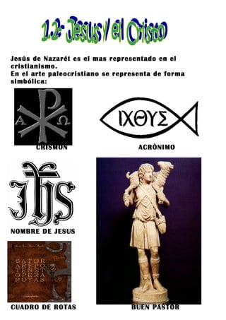 Jesús de Nazarét es el mas representado en el
cristianismo.
En el arte paleocristiano se representa de forma
simbólica:




      CRISMÓN                      ACRÒNIMO




NOMBRE DE JESUS




CUADRO DE ROTAS                  BUEN PASTOR
 