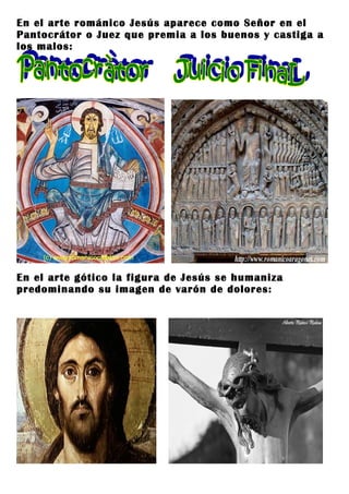 En el arte románico Jesús aparece como Señor en el
Pantocrátor o Juez que premia a los buenos y castiga a
los malos:




En el arte gótico la figura de Jesús se humaniza
predominando su imagen de varón de dolores:
 