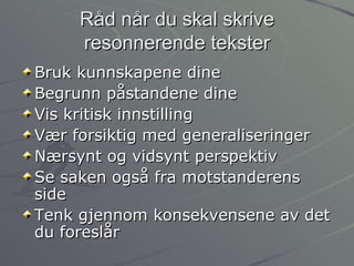 Råd når du skal skrive resonnerende tekster Bruk kunnskapene dine Begrunn påstandene dine Vis kritisk innstilling Vær forsiktig med generaliseringer Nærsynt og vidsynt perspektiv Se saken også fra motstanderens side Tenk gjennom konsekvensene av det du foreslår 