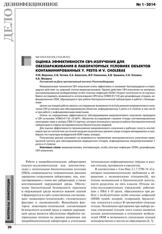 № 1–2014
20
МАТЕРИАЛЫКОНФЕРЕНЦИИ
Работа в микробиологических лабораториях
(научно-исследовательская или диагностиче-
ская) с патогенными биологическими агентами
(ПБА) сопровождается повышенными рисками
заражения сотрудников лаборатории, лиц, кон-
тактировавших с ними вне лабораторий, а также
контаминацией окружающей среды. Обеспе-
чение биологической безопасности персонала
и окружающей среды является важной задачей
и формируется из трёх существенных составляю-
щих: «инженерно-технической», «человеческого
фактора» и «медицинской». Важнейшим фак-
тором инженерно-технической составляющей
безопасности условий труда и охраны окружаю-
щей среды является обеспечение обработки ма-
териальных потоков на границе режимных зон
микробиологической лаборатории и утилизация
потенциально инфицированных твёрдых и жид-
ких отходов, материалов и предметов.
В соответствии с Сан.Пин 2.1.7.2790-10 «Са-
нитарно-эпидемиологические требования к об-
ращению с медицинскими отходами»[6], все
отходы медицинской и биологической деятель-
ности разделены на пять классов. Отходы на-
учно-исследовательских учреждений, работаю-
щих с ПБА I–II групп, образующиеся при ра-
боте с возбудителями особо опасных инфекций
(ООИ) чумой, холерой, туляремией, бруцеллё-
зом, относятся к классу В-чрезвычайно-опасные
отходы. Основными критериями при выборе ме-
тода утилизации отходов этого класса являются
полная деконтаминация в отношении возбуди-
телей ООИ и возможность утилизации отходов
непосредственно в местах их образования [4, 7].
УДК 616.9:616.004.2:614.48:621
ОЦЕНКА ЭФФЕКТИВНОСТИ СВЧ-ИЗЛУЧЕНИЯ ДЛЯ
ОБЕЗЗАРАЖИВАНИЯ В ЛАБОРАТОРНЫХ УСЛОВИЯХ ОБЪЕКТОВ
КОНТАМИНИРОВАННЫХ Y. PESTIS И V. CHOLERAE
Л.М. Веркина, С.В. Титова, Е.А. Березняк, И.Р. Симонова, А.В. Тришина, С.Н. Головин,
А.Б. Мазрухо
Ростовский-на-Дону противочумный институт Роспотребнадзора
Микроволновая технология СВЧ излучения очень эффективна и оказывает бактерицидное и споро-
цидное действие на широкий спектр микроорганизмов. Однако действие СВЧ-излучения на материал,
контаминированный возбудителями особо опасных инфекций (ООИ) I-IIгрупп патогенности не изучено.
Важно исследовать возможность использования СВЧ-печи УОМО-01/150 для дезинфекции отходов, ин-
фицированных ООИ, образующихся при работе бактериологической лаборатории и работе с биомоде-
лями.
Целью настоящей работы явилось исследование возможности использования микроволнового излу-
чения СВЧ-установок для обеззараживания объектов, инфицированных Y. pestis и V. cholerae, в том числе
и при работе с инфицированными животными.
Опыты по определению эффективности обеззараживания микроволнового излучения проводили
в СВЧ установке УОМО-01150 «О-ЦНТ». Объектом исследования служили отходы контаминированные
культурами чумы и холеры (ПБА I-II группы), которые возникали в процессе работы бактериологической
лаборатории и отдела экспериментально-биологических моделей.
Для оценки эффективности проникновения микроволнового излучения в рабочую полость контей-
неров при их полной или частичной загрузке на различных уровнях среди отходов закладывались в про-
бирках тест-культуры возбудителей ООИ (чумы, холеры).
Полученные данные указывают на возможность применения электромагнитного излучения сверх-
высокой частоты для обеззараживания медицинских отходов, инфицированных микроорганизмами Y.
pestis и V. cholerae.
Ключевые слова: микроорганизмы, контаминация, особо опасные инфекции (ООИ), дезинфекция,
СВЧ-излучение.
Dezdelo-1-14.indd 20Dezdelo-1-14.indd 20 31.03.2014 13:20:1931.03.2014 13:20:19
 