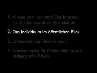 1. Alleine oder vernetzt? Das Internet
  als Ort kollaborativer Artikulation

2. Das Individuum im öffentlichen Blick
3. Ökonomien der Anerkennung
4. Konsequenzen für Medienbildung und
  pädagogische Praxis
 