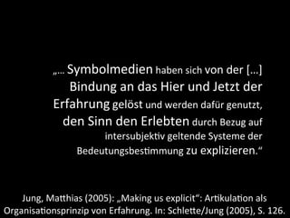 „…	
  Symbolmedien	
  haben	
  sich	
  von	
  der	
  […]	
  
                  Bindung	
  an	
  das	
  Hier	
  und	
  Jetzt	
  der	
  
               Erfahrung	
  gelöst	
  und	
  werden	
  dafür	
  genutzt,	
  
                 den	
  Sinn	
  den	
  Erlebten	
  durch	
  Bezug	
  auf	
  
                           intersubjek+v	
  geltende	
  Systeme	
  der	
  
                      Bedeutungsbes+mmung	
  zu	
  explizieren.“



    Jung,	
  MaDhias	
  (2005):	
  „Making	
  us	
  explicit“:	
  Ar9kula9on	
  als	
  
Organisa9onsprinzip	
  von	
  Erfahrung.	
  In:	
  SchleDe/Jung	
  (2005),	
  S.	
  126.
 