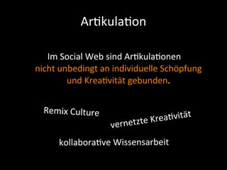 Ar9kula9on

   Im	
  Social	
  Web	
  sind	
  Ar+kula+onen	
  
nicht	
  unbedingt	
  an	
  individuelle	
  Schöpfung	
  
           und	
  Krea+vität	
  gebunden.	
  


  Remix	
  Culture
                                 te	
  Krea +vität
                         vernetz
        kollabora+ve	
  Wissensarbeit
 