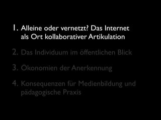 1. Alleine oder vernetzt? Das Internet
  als Ort kollaborativer Artikulation

2. Das Individuum im öffentlichen Blick
3. Ökonomien der Anerkennung
4. Konsequenzen für Medienbildung und
  pädagogische Praxis
 