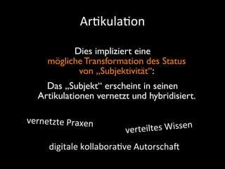 Ar9kula9on

           Dies impliziert eine
     mögliche Transformation des Status
            von „Subjektivität“:
     Das „Subjekt“ erscheint in seinen
   Artikulationen vernetzt und hybridisiert.

vernetzte	
  Praxen
                            verteil tes	
  Wissen
      digitale	
  kollabora+ve	
  AutorschaS
 