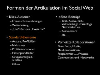 Formen der Artikulation im Social Web
• Klick-Aktionen                  • offene Beiträge
  – Freundschaftseinladungen        – Text-, Audio- Bild-,
  – Weiterleitung                     Videobeiträge in Weblogs,
                                      Netzwerken u.a.
  – „Like“-Buttons, „Favsterne“
                                    – Kommentare
                                    – etc. …
• Standard-Elemente
  – Avatare, Proﬁlbilder          • Vernetzte Kollaborationen
  – Nicknames                      Film-, Foto-, Musik-,
  – Proﬁlinformationen             Musikproduktions-,
  – Hintergrundbilder              Programmier-, ..., Wissens-
  – Gruppenmitglied-               Communities und -Netzwerke
    schaften
  – etc. …
 