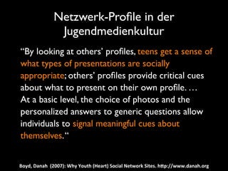 Netzwerk-Proﬁle in der
                      Jugendmedienkultur
	

 “By looking at others’ proﬁles, teens get a sense of
    what types of presentations are socially
    appropriate; others’ proﬁles provide critical cues
    about what to present on their own proﬁle. …
	

 At a basic level, the choice of photos and the
    personalized answers to generic questions allow
    individuals to signal meaningful cues about
    themselves. “


  Boyd,	
  Danah	
  	
  (2007):	
  Why	
  Youth	
  (Heart)	
  Social	
  Network	
  Sites.	
  hNp://www.danah.org
 