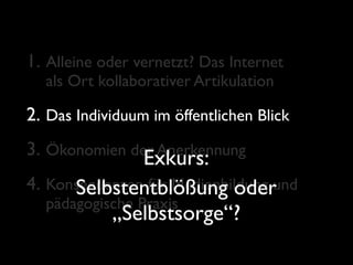 1. Alleine oder vernetzt? Das Internet
  als Ort kollaborativer Artikulation

2. Das Individuum im öffentlichen Blick
3. Ökonomien der Anerkennung
               Exkurs:
4. Konsequenzen für Medienbildung und
      Selbstentblößung oder
  pädagogische Praxis
            „Selbstsorge“?
 