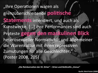 „Ihre	
  Opera9onen	
  waren	
  als	
  
grenzüberschreitende	
  poli-sche	
  
Statements	
  intendiert,	
  und	
  auch	
  als	
  
Kunstwerke.	
  […]	
  ihre	
  Performances	
  sind	
  auch	
  
Proteste	
  gegen	
  den	
  maskulinen	
  Blick	
  
heterosexueller	
  Norma9vität	
  und	
  allgemeiner	
  
die	
  Warenkultur	
  mit	
  ihren	
  repressiven	
  
Zumutungen	
  für	
  alle	
  Geschlechter.“	
  	
  
(Poster	
  2008,	
  205)
          „Die	
  Reinkarna-on	
  der	
  Hl.	
  Orlan“	
  –	
  Orlan	
  und	
  BoYcellis	
  „Venus“
                                                                                                Quelle:	
  Mark	
  Poster	
  (2008)
 