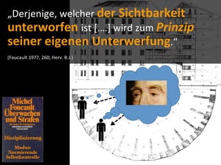 „Derjenige,	
  welcher	
  der	
  Sichtbarkeit	
  
unterworfen	
  ist	
  [.…]	
  wird	
  zum	
  Prinzip	
  
seiner	
  eigenen	
  Unterwerfung.“	
  
(Foucault	
  1977,	
  260;	
  Herv.	
  B.J.)
 