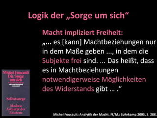 Logik	
  der	
  „Sorge	
  um	
  sich“
     Macht	
  impliziert	
  Freiheit:
     „...	
  es	
  [kann]	
  Machtbeziehungen	
  nur	
  
     in	
  dem	
  Maße	
  geben	
  ...,	
  in	
  dem	
  die	
  
     Subjekte	
  frei	
  sind.	
  ...	
  Das	
  heißt,	
  dass	
  
     es	
  in	
  Machtbeziehungen	
  
     notwendigerweise	
  Möglichkeiten	
  
     des	
  Widerstands	
  gibt	
  …	
  .“	
  


          Michel	
  Foucault:	
  Analy-k	
  der	
  Macht.	
  Ff/M.:	
  Suhrkamp	
  2005,	
  S.	
  288.
 