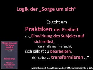 Logik	
  der	
  „Sorge	
  um	
  sich“

     	
  	
  	
  	
  	
  	
  	
  	
  	
  	
  	
  	
  	
  	
  	
  	
  	
  	
  	
  	
  	
  Es	
  geht	
  um	
  
     Prak-ken	
  der	
  Freiheit	
  
     als	
  „Einwirkung	
  des	
  Subjekts	
  auf	
  
     	
  	
  	
  	
  	
  	
  	
  	
  	
  sich	
  selbst,	
  
     	
  	
  	
  	
  	
  	
  	
  	
  	
  	
  	
  	
  	
  	
  	
  	
  	
  durch	
  die	
  man	
  versucht,
     sich	
  selbst	
  zu	
  bearbeiten,	
  
     	
  	
  	
  	
  	
  	
  	
  	
  	
  sich	
  selbst	
  zu	
  transformieren	
  ….“	
  

                    Michel	
  Foucault:	
  Analy-k	
  der	
  Macht.	
  Ff/M.:	
  Suhrkamp	
  2005,	
  S.	
  275.
 