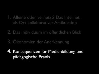 1. Alleine oder vernetzt? Das Internet
  als Ort kollaborativer Artikulation

2. Das Individuum im öffentlichen Blick
3. Ökonomien der Anerkennung
4. Konsequenzen für Medienbildung und
  pädagogische Praxis
 