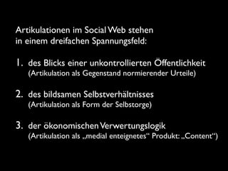 Artikulationen im Social Web stehen
in einem dreifachen Spannungsfeld:

1. des Blicks einer unkontrollierten Öffentlichkeit
   (Artikulation als Gegenstand normierender Urteile)

2. des bildsamen Selbstverhältnisses
   (Artikulation als Form der Selbstorge)

3. der ökonomischen Verwertungslogik
   (Artikulation als „medial enteignetes“ Produkt: „Content“)
 