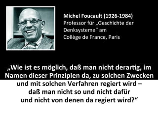 Michel	
  Foucault	
  (1926-­‐1984)
                            Professor	
  für	
  „Geschichte	
  der	
  
                            Denksysteme“	
  am
                            Collège	
  de	
  France,	
  Paris




„Wie	
  ist	
  es	
  möglich,	
  daß	
  man	
  nicht	
  derar-g,	
  im	
  
Namen	
  dieser	
  Prinzipien	
  da,	
  zu	
  solchen	
  Zwecken	
  
   und	
  mit	
  solchen	
  Verfahren	
  regiert	
  wird	
  –	
  
          daß	
  man	
  nicht	
  so	
  und	
  nicht	
  dafür	
  
    und	
  nicht	
  von	
  denen	
  da	
  regiert	
  wird?“
 