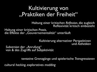 Kultivierung von
          „Praktiken der Freiheit“
                    Haltung einer kritischen Reﬂexion, die zugleich
                                   Reﬂexivität kritisch einbezieht
Haltung einer kritischen Praxis,
die Effekte der „Gouvernementalität“ unterläuft

                        Kultivierung alternativer Perspektiven
                                                und Ästhetiken
Subversion der „Anrufung“
von & des Zugriffs auf Subjektivität

            tentative Grenzgänge und spielerische Transgressionen
cultural hacking, exploratives modding
 