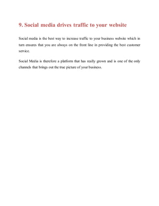 9. Social media drives traffic to your website
Social media is the best way to increase traffic to your business website which in
turn ensures that you are always on the front line in providing the best customer
service.
Social Media is therefore a platform that has really grown and is one of the only
channels that brings out the true picture of your business.
 