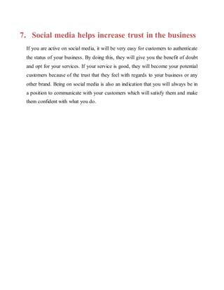 7. Social media helps increase trust in the business
If you are active on social media, it will be very easy for customers to authenticate
the status of your business. By doing this, they will give you the benefit of doubt
and opt for your services. If your service is good, they will become your potential
customers because of the trust that they feel with regards to your business or any
other brand. Being on social media is also an indication that you will always be in
a position to communicate with your customers which will satisfy them and make
them confident with what you do.
 