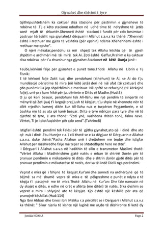Gjynahet dhe shërimi i tyre

Gjithëpushtetshëm ka caktuar disa stacione për pastrimin e gjynaheve të
robërve të Tij e këto stacione ndodhen në udhë time të ndryshme të jetës
sonë mjaft të shkurtër.Xhenneti është stacioni i fundit për cdo besimtar i
pastruar tërësisht nga gjynahet.I dërguari i Allahut s.a.v.s ka thënë :“Xhenneti
është i rrethuar me gjëra të vështira (për epshin) ndërsa Xhehennemi është i
rrethuar me epshe”.
    O njeri mëkatar,pendohu sa më shpejt tek Allahu kështu që të gjesh
shpëtim e ardhmëri më të mirë tek Ai. Zoti është Gaffur,Rrahim e ka caktuar
disa ndalesa për t’u zhveshur nga gjynahet.Stacionet në këtë Dunja janë :

Teube,kërkimi falje për gjynahet e punët tona.Thotë Allahu në Librin e Tij
Fisnik:
E të kërkoni falje Zotit tuaj dhe pendohuni (kthehuni) te Ai, se Ai do t’ju
mundësojë përjetime të mira (në këtë jetë) deri në një afat (të caktuar) dhe
çdo punëmiri ia jep shpërblimin e merituar. Në qoftë se refuzojnë (të kërkojnë
falje), unë pra kam frikë për ju, dënimin e Ditës së Madhe.(Hud:3)
O ju që keni besuar, pendohuni tek All-llahu me një pendim të sinqertë në
mënyrë që Zoti juaj t’i largojë prej jush të këqijat, t’ju shpie në xhennete nën të
cilët rrjedhin lumenj ditën kur All-llahu nuk e turpëron Pejgamberin, e së
bashku me të as ata që kanë besuar. Drita e tyre ndriçon para tyre dhe në të
djathtë të tyre, e ata thonë: “Zoti ynë, vazhdona dritën tonë, falna neve.
Vërtet, Ti je i plotfuqishëm për çdo send”.(Tahrim:8)

Istigfari është pendimi tek Falësi për të gjitha gjynahet,ato që i dinë dhe ato
që nuk i dinë .Ebu Hurejre r.a. i cili thotë se e ka dëgjuar të Dërguarin e Allahut
s.a.v.s. duke thënë:"Pasha Allahun unë i drejtohem me teube dhe istigfar
Allahut për mëshirëdhe falje më tepër se shtatëdhjetë herë në ditë”.
 I Dërguari i Allahut s.a.v.s në hadithin të cilin e transmeton Muslimi thotë:
“Vërtet Allahu i Madhërishëm gjatë natës e mban të shtrirë Dorën për të
pranuar pendimin e mëkatarëve të ditës dhe e shtrin dorën gjatë ditës për të
pranuar pendimin e mëkatarëve të natës, derisa të lindë Dielli nga perëndimi.

Veprat e mira që i fshijnë të këqijat.Kur’ani dhe sunneti na urdhërojnë që të
bëjmë sa më shumë vepra të mira e të pëlqyeshme e punët e ndyta e të
këqija t’i pasojmë me të mira.Thotë Allahu në Kur’an: Dhe fale namazin në
dy skajet e ditës, e edhe në orët e afërta (me ditën) të natës. S’ka dyshim se
veprat e mira i shlyejnë ato të këqijat. Kjo është një këshillë për ata që
pranojnë këshillat.(Hud:114)
Nga Ibni Abbasi dhe Enesi ibni Maliku r.a përcillet se i Derguari i Allahut s.a.v.s
ka thënë: " Sikur njeriu të kishte një luginë me ar,do të dëshironte ti ketë dy

   Jonida HOXHA                                                              Page 2
 