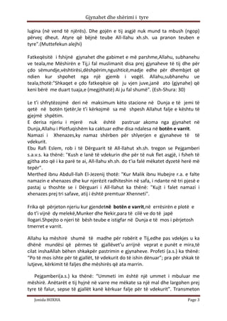 Gjynahet dhe shërimi i tyre

lugina (në vend të njërës). Dhe gojën e tij asgjë nuk mund ta mbush (ngop)
përveç dheut. Atyre që bëjnë teube All-llahu xh.sh. ua pranon teuben e
tyre".(Muttefekun alejhi)

Fatkeqësitë i fshijnë gjynahet dhe gabimet e më parshme,Allahu, subhanehu
ve teala,me Mëshirën e Tij,i fal muslimanit disa prej gjynaheve të tij dhe për
çdo sëmundje,vështirësi,dëshpërim,ngushticë,madje edhe për dhembjet që
ndien kur shpohet nga një gjemb i vogël. Allahu,subhanehu ue
teala,thotë:"Shkaqet e çdo fatkeqësie që ju vjen juve,janë ato (gjynahe) që
keni bërë me duart tuaja,e (megjithatë) Ai ju fal shumë". (Esh-Shura: 30)

Le t’i shfrytëzojmë deri në maksimum këto stacione në Dunja e të jemi të
qetë në botën tjetër,le t’i kërkojmë sa më shpesh Allahut falje e kështu të
gjejmë shpëtim.
E derisa njeriu i mjerë nuk është pastruar akoma nga gjynahet në
Dunja,Allahu i Plotfuqishëm ka caktuar edhe disa ndalesa në botën e varrit.
Namazi i Xhenazes,ky namaz shërben për shlyerjen e gjynaheve të të
vdekurit.
Ebu Rafi Eslem, rob i të Dërguarit të All-llahut xh.sh. tregon se Pejgamberi
s.a.v.s. ka thënë: "Kush e lanë të vdekurin dhe për të nuk flet asgjë, i fsheh të
gjitha ato që i ka parë te ai, All-llahu xh.sh. do t'ia falë mëkatet dyzetë herë më
tepër".
Merthed ibnu Abdull-llah El-Jezenij thotë: "Kur Malik ibnu Hubejre r.a. e falte
namazin e xhenazes dhe kur njerëzit radhiteshin në safa, i ndante në tri pjesë e
pastaj u thoshte se i Dërguari i All-llahut ka thënë: "Kujt i falet namazi i
xhenazes prej tri safave, atij i është premtuar Xhenneti".

Frika që përjeton njeriu kur gjendetnë botën e varrit,në errësirën e plotë e
do t’i vijnë dy melekë,Munker dhe Nekir,para të cilë ve do të japë
llogari.Shpejto o njeri të bësh teube e istigfar në Dunja e të mos i përjetosh
tmerret e varrit.

Allahu ka mëshirë shumë të madhe për robërit e Tij,edhe pas vdekjes u ka
dhënë mundësi që përmes të gjallëvet’u arrijnë veprat e punët e mira,të
cilat inshaAllah bëhen shkakpër pastrimin e gjynaheve. Profeti (a.s.) ka thënë:
“Po të mos ishte për të gjallët, të vdekurit do të ishin dënuar”; pra për shkak të
lutjeve, kërkimit të faljes dhe mëshirës që ata marrin.

   Pejgamberi(a.s.) ka thënë: “Ummeti im është një ummet i mbuluar me
mëshirë. Anëtarët e tij hyjnë në varre me mëkate sa një mal dhe largohen prej
tyre të falur, sepse të gjallët kanë kërkuar falje për të vdekurit”. Transmeton
   Jonida HOXHA                                                              Page 3
 