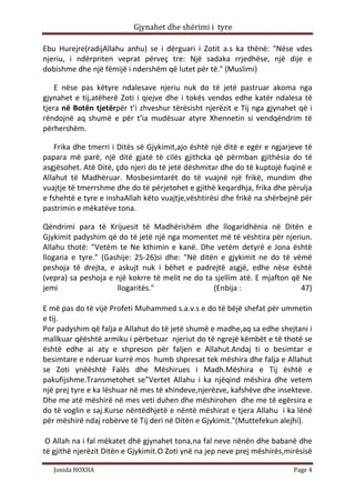 Gjynahet dhe shërimi i tyre

Ebu Hurejre(radijAllahu anhu) se i dërguari i Zotit a.s ka thënë: "Nëse vdes
njeriu, i ndërpriten veprat përveç tre: Një sadaka rrjedhëse, një dije e
dobishme dhe një fëmijë i ndershëm që lutet për të." (Muslimi)

    E nëse pas këtyre ndalesave njeriu nuk do të jetë pastruar akoma nga
gjynahet e tij,atëherë Zoti i qiejve dhe i tokës vendos edhe katër ndalesa të
tjera në Botën tjetërpër t’i zhveshur tërësisht njerëzit e Tij nga gjynahet që i
rëndojnë aq shumë e për t’ia mudësuar atyre Xhennetin si vendqëndrim të
përhershëm.

    Frika dhe tmerri i Ditës së Gjykimit,ajo është një ditë e egër e ngjarjeve të
papara më parë, një ditë gjatë të cilës gjithcka që përmban gjithësia do të
asgjësohet. Atë Ditë, çdo njeri do të jetë dëshmitar dhe do të kuptojë fuqinë e
Allahut të Madhëruar. Mosbesimtarët do të vuajnë një frikë, mundim dhe
vuajtje të tmerrshme dhe do të përjetohet e gjithë keqardhja, frika dhe përulja
e fshehtë e tyre e inshaAllah këto vuajtje,vështirësi dhe frikë na shërbejnë për
pastrimin e mëkatëve tona.

Qëndrimi para të Krijuesit të Madhërishëm dhe llogaridhënia në Ditën e
Gjykimit padyshim që do të jetë një nga momentet më të vështira për njeriun.
Allahu thotë: "Vetëm te Ne kthimin e kanë. Dhe vetëm detyrë e Jona është
llogaria e tyre." (Gashije: 25-26)si dhe: "Në ditën e gjykimit ne do të vëmë
peshoja të drejta, e askujt nuk i bëhet e padrejtë asgjë, edhe nëse është
(vepra) sa peshoja e një kokrre të melit ne do ta sjellim atë. E mjafton që Ne
jemi                  llogaritës."                (Enbija :                47)

E më pas do të vijë Profeti Muhammed s.a.v.s e do të bëjë shefat për ummetin
e tij.
Por padyshim që falja e Allahut do të jetë shumë e madhe,aq sa edhe shejtani i
mallkuar qëështë armiku i përbetuar njeriut do të ngrejë këmbët e të thotë se
është edhe ai aty e shpreson për faljen e Allahut.Andaj ti o besimtar e
besimtare e nderuar kurrë mos humb shpresat tek mëshira dhe falja e Allahut
se Zoti ynëështë Falës dhe Mëshirues i Madh.Mëshira e Tij është e
pakufijshme.Transmetohet se"Vertet Allahu i ka njëqind mëshira dhe vetem
një prej tyre e ka lëshuar në mes të xhindeve,njerëzve, kafshëve dhe insekteve.
Dhe me atë mëshirë në mes veti duhen dhe mëshirohen dhe me të egërsira e
do të voglin e saj.Kurse nëntëdhjetë e nëntë mëshirat e tjera Allahu i ka lënë
për mëshirë ndaj robërve të Tij deri në Ditën e Gjykimit."(Muttefekun alejhi).

 O Allah na i fal mëkatet dhë gjynahet tona,na fal neve nënën dhe babanë dhe
të gjithë njerëzit Ditën e Gjykimit.O Zoti ynë na jep neve prej mëshirës,mirësisë

   Jonida HOXHA                                                            Page 4
 