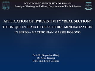APPLICATION OF IP/RESISTIVITY “REAL SECTION”
TECHNIQUE IN SEARCH FOR SULPHIDE MINERALIZATION
IN SERBO – MACEDONIAN MASSIF, KOSOVO
POLYTECHNIC UNIVERSITY OF TIRANA
Faculty of Geology and Mines, Department of Earth Sciences
Prof.Dr. Përparim Alikaj
Dr. Altin Karriqi
Dipl. Eng. Erjon Collaku
 