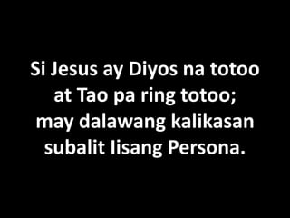 Si Jesus ay Diyos na totoo
   at Tao pa ring totoo;
 may dalawang kalikasan
  subalit Iisang Persona.
 